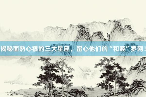 揭秘面熟心狠的三大星座，留心他们的“和睦”罗网！
