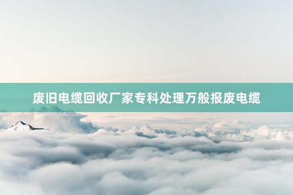 废旧电缆回收厂家专科处理万般报废电缆